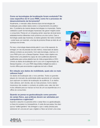 29LOCATION BASED MARKETING
Como as tecnologias de localização foram evoluindo? No
caso específico do In Loco RWA, como foi o processo de
desenvolvimento da ferramenta?
Atualmente, o mercado utiliza diversos tipos de tecnologias de
localização para coletar dados sobre o comportamento do público-
alvo. O problema da maioria dessas tecnologias é a imprecisão. Dados
coletados a partir de tecnologias imprecisas não geram insights sobre
o consumidor. Pense em um shopping center: esse tipo de local reúne
estabelecimentos diferentes muito próximos uns dos outros. Caso a
tecnologia usada seja imprecisa, os dados gerados não terão contexto
– pode haver, por exemplo, uma loja de produtos fitness ao lado de um
quiosque de sorvete.
Por isso, a tecnologia desenvolvida pela In Loco é tão especial. Ao
entregar um raio de precisão de dois metros, nossa base de dados
oferece contexto ao anunciante. Com esta tecnologia, criamos o In
Loco RWA junto com a Serasa Experian. Nosso maior objetivo era
desenvolver uma plataforma capaz de criar audiências altamente
qualificadas para outras plataformas de mídia programática e OOH.
Unindo os dados de localização da In Loco com a segmentação da
Serasa Experian, o In Loco RWA disponibiliza inteligência sobre o
mundo offline para anunciantes e agências de todo o Brasil.
Em relação aos dados de mobilidade, quais são os mais
valiosos hoje?
Os dados de localização são o novo petróleo. Todos os grandes
players do mercado de publicidade estão apostando em soluções
que capturam os dados de localização da audiência. E os dados
mais valiosos, sem dúvida, são os mais precisos. Como dados
imprecisos não revelam o contexto do público-alvo, eles não têm
muita utilidade para as marcas na hora de unir as experiências on e
offline do consumidor.
Quando se pensa na geolocalização como parceira
do varejo físico, que práticas devem ser adotadas por
marqueteiros e agências?
Quando o assunto é a parceria entre o varejo físico e a geolocalização,
a chave do sucesso é a transparência. A cada dia que passa, fica claro
que as “walled gardens” não entregam o que o varejo precisa para
sobreviver em uma era em que o digital e o físico se tornam uma coisa
 