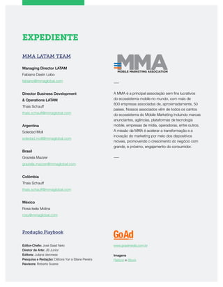 EXPEDIENTE
MMA LATAM TEAM
Managing Director LATAM
Fabiano Destri Lobo
fabiano@mmaglobal.com
Director Business Development
& Operations LATAM
Thais Schauff
thais.schauff@mmaglobal.com
Argentina
Soledad Moll
soledad.moll@mmaglobal.com
Brasil
Graziela Mazzer
graziela.mazzer@mmaglobal.com
Colômbia
Thais Schauff
thais.schauff@mmaglobal.com
México
Rosa Isela Molina
rosy@mmaglobal.com
Produção Playbook
Editor-Chefe: José Saad Neto
Diretor de Arte: JB Junior
Editora: Juliana Veronese
Pesquisa e Redação: Débora Yuri e Eliane Pereira
Revisora: Roberta Soares
www.goadmedia.com.br
Imagens
Flaticon e iStock
―
A MMA é a principal associação sem fins lucrativos
do ecossistema mobile no mundo, com mais de
800 empresas associadas de, aproximadamente, 50
países. Nossos associados vêm de todos os cantos
do ecossistema do Mobile Marketing incluindo marcas
anunciantes, agências, plataformas de tecnologia
mobile, empresas de mídia, operadoras, entre outros.
A missão da MMA é acelerar a transformação e a
inovação do marketing por meio dos dispositivos
móveis, promovendo o crescimento do negócio com
grande, e próximo, engajamento do consumidor.​
―
 
