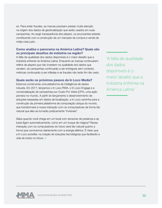 30LOCATION BASED MARKETING
só. Para evitar fraudes, as marcas precisam prestar muita atenção
na origem dos dados de geolocalização que serão usados em suas
campanhas. Ao exigir transparência dos players, os anunciantes estarão
contribuindo com a construção de um mercado de compra e venda de
mídia mais justo.
Como analisa o panorama na América Latina? Quais são
os principais desafios da indústria na região?
A falta de qualidade dos dados disponíveis é o maior desafio que a
indústria enfrenta na América Latina. Enquanto as marcas continuarem
reféns de players que não investem na qualidade dos dados que
vendem, as campanhas continuarão a ser entregues sem contexto,
métricas continuarão a ser infladas e as fraudes não terão fim tão cedo.
Quais serão os próximos passos da In Loco Media?
Estamos construindo uma plataforma de inteligência de dados
robusta. Em 2017, lançamos o In Loco RWA, o In Loco Engage e a
comercialização de campanhas por Custo Por Visita (CPV), uma ação
pioneira no mundo. A partir do lançamento e desenvolvimento de
soluções baseadas em dados de localização, a In Loco caminha para a
construção da primeira plataforma de computação ubíqua do mundo,
que transformará a nossa interação com os computadores de forma tão
natural que eles se tornarão praticamente “invisíveis”.
Sabe quando você chega em um local com sensores de presença e as
luzes ligam automaticamente, como em um truque de mágica? Nossa
interação com os computadores do futuro será tão natural quanto a
forma que convivemos diariamente com a energia elétrica. É nisso que
a In Loco acredita: na criação de soluções tecnológicas que facilitarão a
vida de todos no futuro. •
———————
"A falta de qualidade
dos dados
disponíveis é o
maior desafio que a
indústria enfrenta na
América Latina"
———————
 