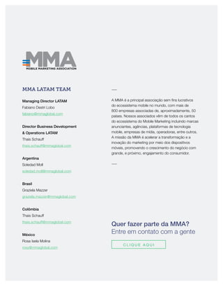 Quer fazer parte da MMA?
Entre em contato com a gente
C L I Q U E A Q U I
MMA LATAM TEAM
Managing Director LATAM
Fabiano Destri Lobo
fabiano@mmaglobal.com
Director Business Development
& Operations LATAM
Thais Schauff
thais.schauff@mmaglobal.com
Argentina
Soledad Moll
soledad.moll@mmaglobal.com
Brasil
Graziela Mazzer
graziela.mazzer@mmaglobal.com
Colômbia
Thais Schauff
thais.schauff@mmaglobal.com
México
Rosa Isela Molina
rosy@mmaglobal.com
―
A MMA é a principal associação sem fins lucrativos
do ecossistema mobile no mundo, com mais de
800 empresas associadas de, aproximadamente, 50
países. Nossos associados vêm de todos os cantos
do ecossistema do Mobile Marketing incluindo marcas
anunciantes, agências, plataformas de tecnologia
mobile, empresas de mídia, operadoras, entre outros.
A missão da MMA é acelerar a transformação e a
inovação do marketing por meio dos dispositivos
móveis, promovendo o crescimento do negócio com
grande, e próximo, engajamento do consumidor.
―
 