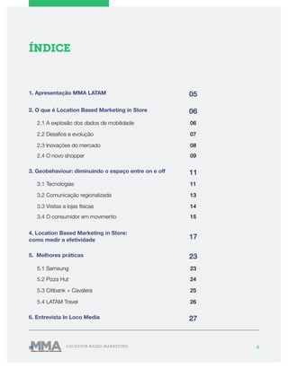 4LOCATION BASED MARKETING
ÍNDICE
05
06
11
17
23
27
2. O que é Location Based Marketing in Store
3. Geobehaviour: diminuindo o espaço entre on e off
4. Location Based Marketing in Store:
como medir a efetividade
5. Melhores práticas
6. Entrevista In Loco Media
2.1 A explosão dos dados de mobilidade
3.1 Tecnologias
06
11
1. Apresentação MMA LATAM
235.1 Samsung
245.2 Pizza Hut
25
26
5.3 Citibank + Cavalera
5.4 LATAM Travel
07
13
2.2 Desafios e evolução
3.2 Comunicação regionalizada
08
14
09
15
2.3 Inovações do mercado
3.3 Visitas a lojas físicas
2.4 O novo shopper
3.4 O consumidor em movimento
 