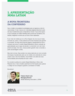 5LOCATION BASED MARKETING
1. APRESENTAÇÃO
MMA LATAM
A NOVA FRONTEIRA
DA CONVERSÃO
Que o mobile é uma plataforma estratégica para os negócios, já não há
mais dúvidas. E mais: marcas com maturidade digital já direcionam parte
dos seus investimentos para os dispositivos móveis. O que vemos agora
é que a evolução do mobile marketing será a ponte que vai destruir uma
barreira, integrando mundos que, por anos, foram separados.
É por meio do mobile que on e off se integram de uma vez por todas,
tornando-se, juntos, a mais poderosa arma das empresas para garantir
a conversão. Ao longo das próximas páginas, apresentaremos todo o
contexto que cerca o Location Based Marketing in Store, evolução da
geolocalização que é capaz de abordar o consumidor num raio muito
próximo às lojas. Com isso, marcas podem garantir maior conversão a
partir da abordagem correta.
Mas não é só isso. Esse cenário nos coloca diante de um novo conceito
de shopper, impulsionado pelo uso do mobile como extensão do nosso
próprio corpo. Isso traz desafios, mas também uma série de novas
oportunidades para empresas de todo o setor.
Do conceito à prática do Location Based Marketing in Store, este
Playbook traz o mais completo apanhado de informações para quebrar
o código do novo shopper e garantir a conversão no mobile.
Boa leitura!
Fabiano Destri Lobo
Managing Director
Mobile Marketing Association, LATAM
 