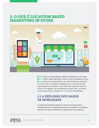 6LOCATION BASED MARKETING
E
volução da Geolocalização aplicada ao Marketing, a tecnologia
Location Based Marketing in Store é capaz de entregar anúncios
mobile em locais específicos com uma precisão que varia entre
um e três metros. Ao utilizar a localização como uma das principais
segmentações da campanha, o anunciante tem a garantia de que os
anúncios vão dialogar com as atividades do público-alvo, que estará
muito mais propenso a interagir com o conteúdo compartilhado.
2.1 A EXPLOSÃO DOS DADOS
DE MOBILIDADE
Os dados de localização ganharam o status de protagonistas e
indispensáveis em uma estratégia eficiente de marketing na atualidade.
Eles têm uma série de utilidades, de segmentação da audiência à
2. O QUE É LOCATION BASED
MARKETING IN STORE
 