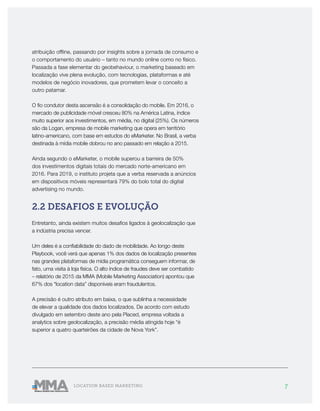 7LOCATION BASED MARKETING
atribuição offline, passando por insights sobre a jornada de consumo e
o comportamento do usuário – tanto no mundo online como no físico.
Passada a fase elementar do geobehaviour, o marketing baseado em
localização vive plena evolução, com tecnologias, plataformas e até
modelos de negócio inovadores, que prometem levar o conceito a
outro patamar.
O fio condutor desta ascensão é a consolidação do mobile. Em 2016, o
mercado de publicidade móvel cresceu 80% na América Latina, índice
muito superior aos investimentos, em média, no digital (25%). Os números
são da Logan, empresa de mobile marketing que opera em território
latino-americano, com base em estudos do eMarketer. No Brasil, a verba
destinada à mídia mobile dobrou no ano passado em relação a 2015.
Ainda segundo o eMarketer, o mobile superou a barreira de 50%
dos investimentos digitais totais do mercado norte-americano em
2016. Para 2019, o instituto projeta que a verba reservada a anúncios
em dispositivos móveis representará 79% do bolo total do digital
advertising no mundo.
2.2 DESAFIOS E EVOLUÇÃO
Entretanto, ainda existem muitos desafios ligados à geolocalização que
a indústria precisa vencer.
Um deles é a confiabilidade do dado de mobilidade. Ao longo deste
Playbook, você verá que apenas 1% dos dados de localização presentes
nas grandes plataformas de mídia programática conseguem informar, de
fato, uma visita à loja física. O alto índice de fraudes deve ser combatido
– relatório de 2015 da MMA (Mobile Marketing Association) apontou que
67% dos “location data” disponíveis eram fraudulentos.
A precisão é outro atributo em baixa, o que sublinha a necessidade
de elevar a qualidade dos dados localizados. De acordo com estudo
divulgado em setembro deste ano pela Placed, empresa voltada a
analytics sobre geolocalização, a precisão média atingida hoje “é
superior a quatro quarteirões da cidade de Nova York”.
 