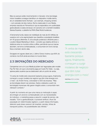 8LOCATION BASED MARKETING
Mas os avanços estão movimentando o mercado. Uma tecnologia
indoor brasileira consegue identificar um dispositivo mobile dentro
de um estabelecimento fechado – por exemplo, shopping centers
– com precisão de dois metros. Ela foi criada pela In Loco Media,
empresa nascida em Pernambuco que se especializou em publicidade
geolocalizada e acaba de lançar, em parceria com a também brasileira
Seresa Experian, a plataforma RWA (Real World Audience).
A ferramenta fundiu dados de mobilidade de mais de 55 milhões de
usuários com uma segmentação que classifica a população brasileira
em 40 grupos diferentes. É uma solução poderosa e eficiente para o
Location Based Marketing in Store – conceito que objetiva diminuir a
distância entre os mundos online e offline, permitindo que as marcas
abordem, de forma contextualizada, o consumidor em torno da loja
física e também dentro dela.
Divulgado em agosto deste ano, o último Censo mostrou que 90% do
comércio nos EUA ainda acontece no mundo físico.
2.3 INOVAÇÕES DO MERCADO
Campanhas com a In Loco Media já podem ser negociadas pelo modelo
Pay Per Visit, em que o anunciante paga por Custo Por Visita – ou seja,
apenas pelos usuários que se deslocarem até um ponto de venda.
“A verba de mobile está crescendo bastante porque agora, finalmente,
começam a surgir modelos de negócio que têm total sinergia com
o meio”, diz André Ferraz, cofundador e CEO da empresa. “Mas
as tecnologias devem ser precisas. Dados coletados a partir de
tecnologias imprecisas não geram insights sobre o consumidor nem
oferecem contexto.”
A partir do momento em que uma marca ou instituição é capaz
de entregar um anúncio contextualizado com as necessidades
do indivíduo, o marketing passa a assumir o papel de serviço, ele
ressalta. “Com a geolocalização, é possível verificar o fluxo da
população em determinadas regiões e, a partir dessa informação,
detectar quais áreas carecem de hospitais, escolas, linhas de
transporte público. As possibilidades são infinitas.”
———————
“A verba de mobile
está crescendo
bastante porque
agora, finalmente,
começam a surgir
modelos de negócio
que têm total
sinergia com o meio”
André Ferraz, CEO In Loco Media
———————
 