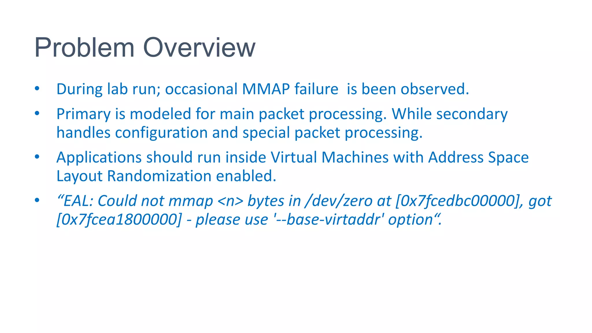 Problem Overview
• During lab run; occasional MMAP failure is been observed.
• Primary is modeled for main packet processing. While secondary
handles configuration and special packet processing.
• Applications should run inside Virtual Machines with Address Space
Layout Randomization enabled.
• “EAL: Could not mmap <n> bytes in /dev/zero at [0x7fcedbc00000], got
[0x7fcea1800000] - please use '--base-virtaddr' option“.
 
