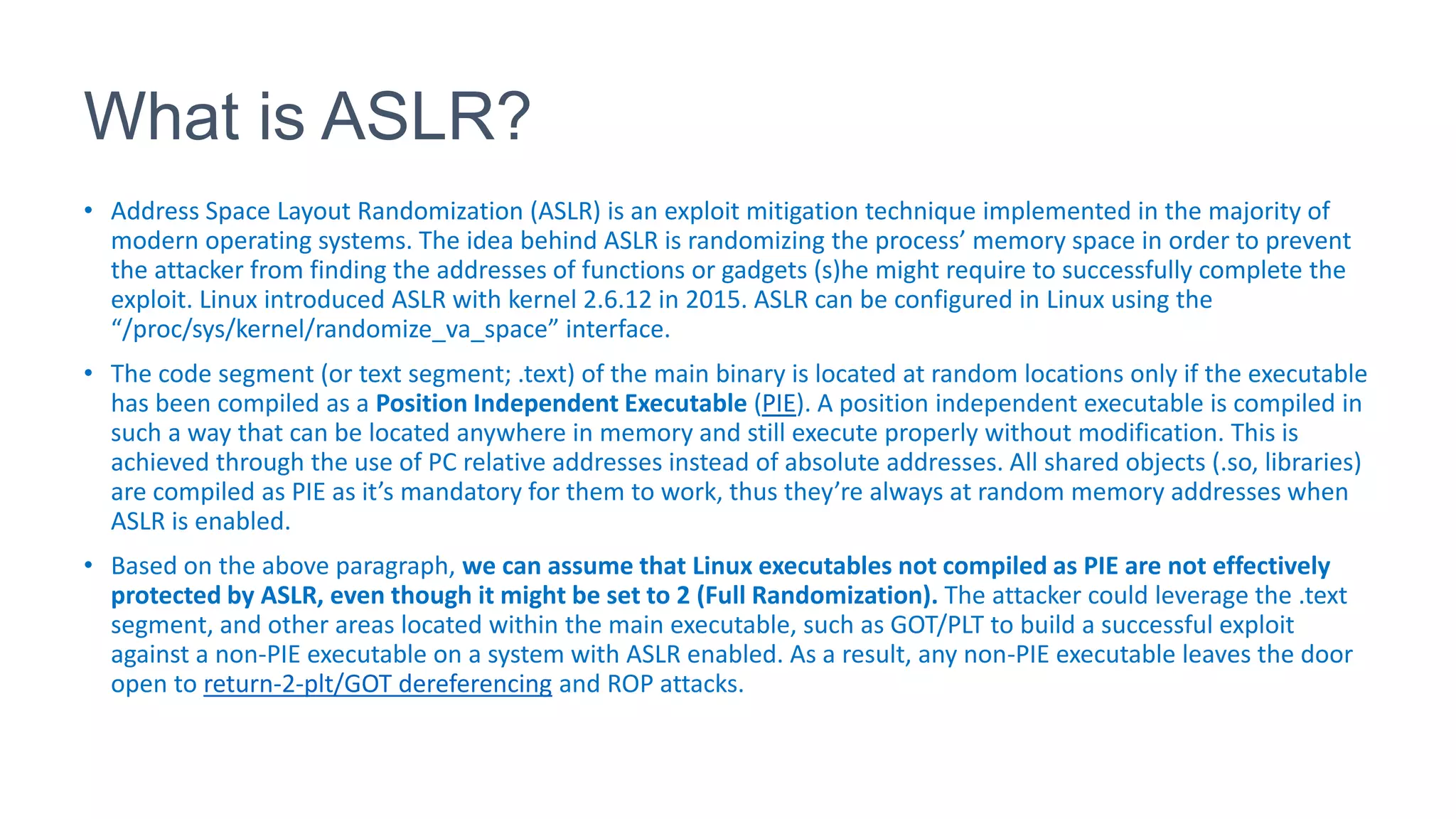 What is ASLR?
• Address Space Layout Randomization (ASLR) is an exploit mitigation technique implemented in the majority of
modern operating systems. The idea behind ASLR is randomizing the process’ memory space in order to prevent
the attacker from finding the addresses of functions or gadgets (s)he might require to successfully complete the
exploit. Linux introduced ASLR with kernel 2.6.12 in 2015. ASLR can be configured in Linux using the
“/proc/sys/kernel/randomize_va_space” interface.
• The code segment (or text segment; .text) of the main binary is located at random locations only if the executable
has been compiled as a Position Independent Executable (PIE). A position independent executable is compiled in
such a way that can be located anywhere in memory and still execute properly without modification. This is
achieved through the use of PC relative addresses instead of absolute addresses. All shared objects (.so, libraries)
are compiled as PIE as it’s mandatory for them to work, thus they’re always at random memory addresses when
ASLR is enabled.
• Based on the above paragraph, we can assume that Linux executables not compiled as PIE are not effectively
protected by ASLR, even though it might be set to 2 (Full Randomization). The attacker could leverage the .text
segment, and other areas located within the main executable, such as GOT/PLT to build a successful exploit
against a non-PIE executable on a system with ASLR enabled. As a result, any non-PIE executable leaves the door
open to return-2-plt/GOT dereferencing and ROP attacks.
 