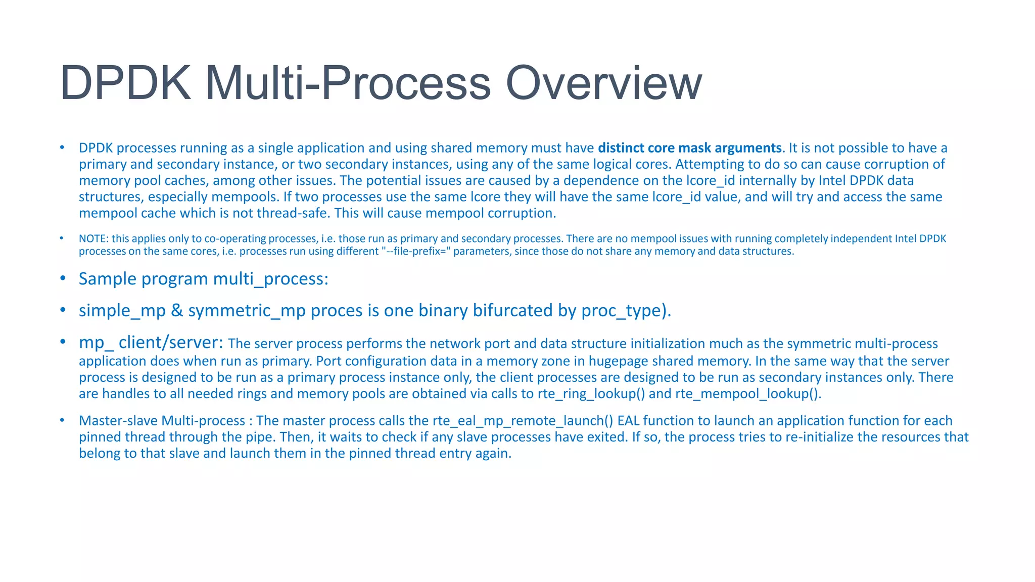 DPDK Multi-Process Overview
• DPDK processes running as a single application and using shared memory must have distinct core mask arguments. It is not possible to have a
primary and secondary instance, or two secondary instances, using any of the same logical cores. Attempting to do so can cause corruption of
memory pool caches, among other issues. The potential issues are caused by a dependence on the lcore_id internally by Intel DPDK data
structures, especially mempools. If two processes use the same lcore they will have the same lcore_id value, and will try and access the same
mempool cache which is not thread-safe. This will cause mempool corruption.
• NOTE: this applies only to co-operating processes, i.e. those run as primary and secondary processes. There are no mempool issues with running completely independent Intel DPDK
processes on the same cores, i.e. processes run using different "--file-prefix=" parameters, since those do not share any memory and data structures.
• Sample program multi_process:
• simple_mp & symmetric_mp proces is one binary bifurcated by proc_type).
• mp_ client/server: The server process performs the network port and data structure initialization much as the symmetric multi-process
application does when run as primary. Port configuration data in a memory zone in hugepage shared memory. In the same way that the server
process is designed to be run as a primary process instance only, the client processes are designed to be run as secondary instances only. There
are handles to all needed rings and memory pools are obtained via calls to rte_ring_lookup() and rte_mempool_lookup().
• Master-slave Multi-process : The master process calls the rte_eal_mp_remote_launch() EAL function to launch an application function for each
pinned thread through the pipe. Then, it waits to check if any slave processes have exited. If so, the process tries to re-initialize the resources that
belong to that slave and launch them in the pinned thread entry again.
 