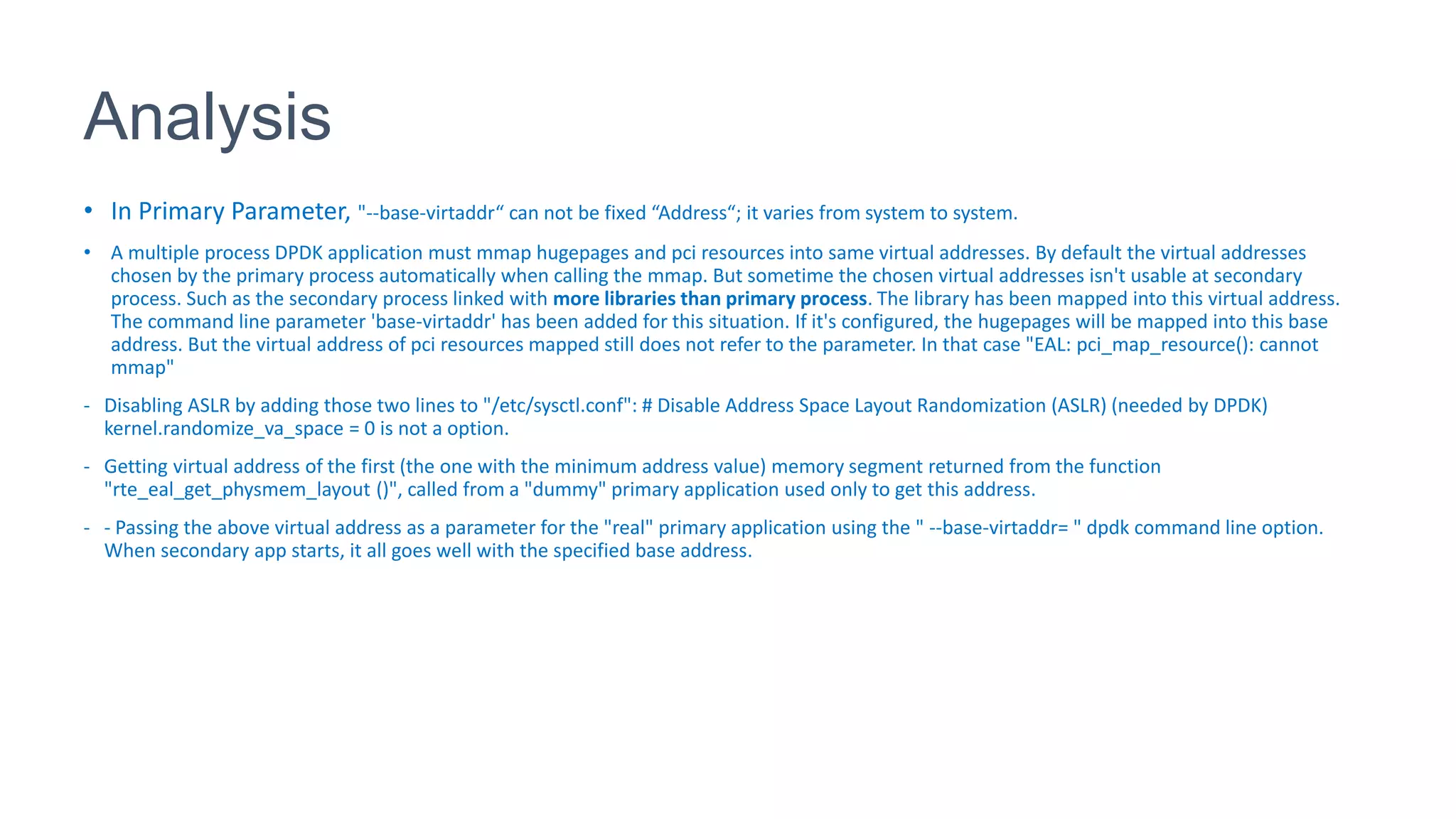 Analysis
• In Primary Parameter, "--base-virtaddr“ can not be fixed “Address“; it varies from system to system.
• A multiple process DPDK application must mmap hugepages and pci resources into same virtual addresses. By default the virtual addresses
chosen by the primary process automatically when calling the mmap. But sometime the chosen virtual addresses isn't usable at secondary
process. Such as the secondary process linked with more libraries than primary process. The library has been mapped into this virtual address.
The command line parameter 'base-virtaddr' has been added for this situation. If it's configured, the hugepages will be mapped into this base
address. But the virtual address of pci resources mapped still does not refer to the parameter. In that case "EAL: pci_map_resource(): cannot
mmap"
- Disabling ASLR by adding those two lines to "/etc/sysctl.conf": # Disable Address Space Layout Randomization (ASLR) (needed by DPDK)
kernel.randomize_va_space = 0 is not a option.
- Getting virtual address of the first (the one with the minimum address value) memory segment returned from the function
"rte_eal_get_physmem_layout ()", called from a "dummy" primary application used only to get this address.
- - Passing the above virtual address as a parameter for the "real" primary application using the " --base-virtaddr= " dpdk command line option.
When secondary app starts, it all goes well with the specified base address.
 
