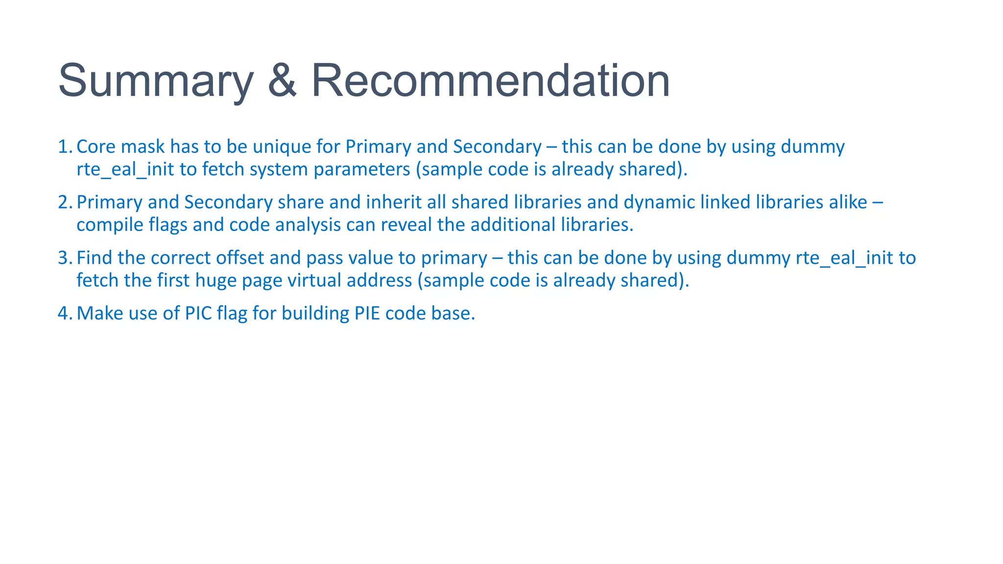 Summary & Recommendation
1.Core mask has to be unique for Primary and Secondary – this can be done by using dummy
rte_eal_init to fetch system parameters (sample code is already shared).
2.Primary and Secondary share and inherit all shared libraries and dynamic linked libraries alike –
compile flags and code analysis can reveal the additional libraries.
3.Find the correct offset and pass value to primary – this can be done by using dummy rte_eal_init to
fetch the first huge page virtual address (sample code is already shared).
4.Make use of PIC flag for building PIE code base.
 