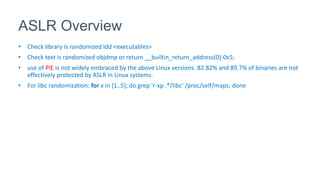 ASLR Overview
• Check library is randomized ldd <executables>
• Check text is randomized objdmp or return __builtin_return_address(0)-0x5;
• use of PIE is not widely embraced by the above Linux versions. 82.82% and 89.7% of binaries are not
effectively protected by ASLR in Linux systems.
• For libc randomization: for x in {1..5}; do grep 'r-xp .*/libc' /proc/self/maps; done
 