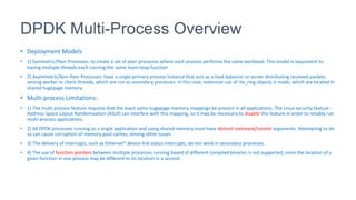 DPDK Multi-Process Overview
• Deployment Models
• 1) Symmetric/Peer Processes: to create a set of peer processes where each process performs the same workload. This model is equivalent to
having multiple threads each running the same main-loop function
• 2) Asymmetric/Non-Peer Processes: have a single primary process instance that acts as a load-balancer or server distributing received packets
among worker or client threads, which are run as secondary processes. In this case, extensive use of rte_ring objects is made, which are located in
shared hugepage memory.
• Multi-process Limitations:
• 1) The multi-process feature requires that the exact same hugepage memory mappings be present in all applications. The Linux security feature -
Address-Space Layout Randomization (ASLR) can interfere with this mapping, so it may be necessary to disable this feature in order to reliably run
multi-process applications.
• 2) All DPDK processes running as a single application and using shared memory must have distinct coremask/corelist arguments. Attempting to do
so can cause corruption of memory pool caches, among other issues.
• 3) The delivery of interrupts, such as Ethernet* device link status interrupts, do not work in secondary processes.
• 4) The use of function pointers between multiple processes running based of different compiled binaries is not supported, since the location of a
given function in one process may be different to its location in a second.
 