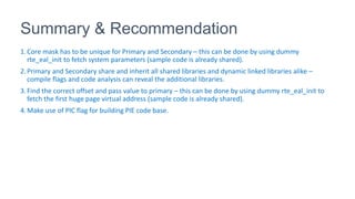 Summary & Recommendation
1.Core mask has to be unique for Primary and Secondary – this can be done by using dummy
rte_eal_init to fetch system parameters (sample code is already shared).
2.Primary and Secondary share and inherit all shared libraries and dynamic linked libraries alike –
compile flags and code analysis can reveal the additional libraries.
3.Find the correct offset and pass value to primary – this can be done by using dummy rte_eal_init to
fetch the first huge page virtual address (sample code is already shared).
4.Make use of PIC flag for building PIE code base.
 