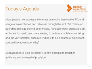 3	
  
More people now access the Internet on mobile than via the PC, and
usage of smartphones and tablets is through the roof. Yet mobile ad
spending still lags behind other media. Although many brands are still
ambivalent, smart brands are starting to embrace mobile advertising,
and the very smartest ones are ﬁnding it to be a source of signiﬁcant
competitive advantage. Why? !
!
Because mobile is so personal, it is now possible to target an
audience with unheard of precision. !
Today’s Agenda!
 