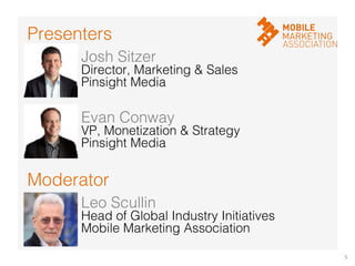 5	
  
Moderator!
Presenters!
Josh Sitzer!
Director, Marketing & Sales!
Pinsight Media!
Evan Conway!
VP, Monetization & Strategy!
Pinsight Media!
Leo Scullin!
Head of Global Industry Initiatives!
Mobile Marketing Association!
 