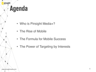 www.pinsightmedia.com!www.pinsightmedia.com! 8!
Agenda
•  Who is Pinsight Media+?"
•  The Rise of Mobile"
•  The Formula for Mobile Success"
•  The Power of Targeting by Interests "
 