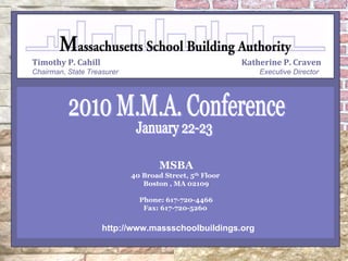 Timothy P. Cahill                                        Katherine P. Craven
Chairman, State Treasurer                                    Executive Director




                                    MSBA
                            40 Broad Street, 5th Floor
                               Boston , MA 02109

                              Phone: 617-720-4466
                               Fax: 617-720-5260


                    http://www.massschoolbuildings.org
 