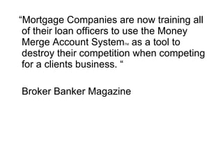 “ Mortgage Companies are now training all of their loan officers to use the Money Merge Account System TM  as a tool to destroy their competition when competing for a clients business. “ Broker Banker Magazine 