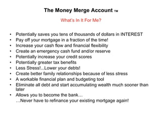 The Money Merge Account  TM What’s In It For Me? Potentially saves you tens of thousands of dollars in INTEREST Pay off your mortgage in a fraction of the time! Increase your cash flow and financial flexibility Create an emergency cash fund and/or reserve Potentially increase your credit scores Potentially greater tax benefits Less Stress!...Lower your debts! Create better family relationships because of less stress A workable financial plan and budgeting tool Eliminate all debt and start accumulating wealth much sooner than later Allows you to become the bank… … Never have to refinance your existing mortgage again!  