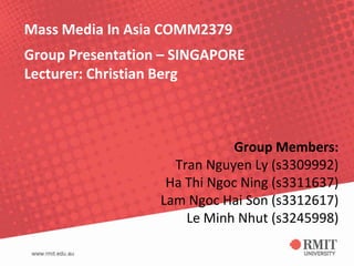 Mass Media In Asia COMM2379
Group Presentation – SINGAPORE
Lecturer: Christian Berg



                              Group Members:
                    Tran Nguyen Ly (s3309992)
                   Ha Thi Ngoc Ning (s3311637)
                  Lam Ngoc Hai Son (s3312617)
                      Le Minh Nhut (s3245998)
 