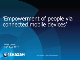 ‘Empowerment of people via
connected mobile devices’


Miles Lewis
26th April 2012


                  STRICTLY CONFIDENTIAL © Copyright 2012 Shazam Entertainment Ltd.
 