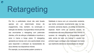 Retargeting
Por fim, a publicidade móvel não está focada
apenas em um determinado tempo de
engajamento, mas, também, na construção e
retenção de clientes. A programática móvel permite
aos anunciantes o retargeting com potenciais
clientes, a fim de reforçar a fidelidade e incentivar o
amor à marca a longo prazo. O retargeting
apresenta as marcas com uma oportunidade única
para responder e antecipar as necessidades de
seus clientes nos dispositivos móveis.
Por exemplo, os anunciantes podem construir a
fidelidade à marca com um consumidor existente,
que tenha comprado recentemente algo na loja,
enviando, semanas depois, um código de desconto
especial. Assim como os usuários móveis, os
smartphones são seus dispositivos mais íntimos. O
sucesso do retargeting na programática móvel
está, acima de tudo, em colocar o usuário em
primeiro lugar e entregar uma mensagem da marca
que realmente atenda às necessidades do cliente!
10
 