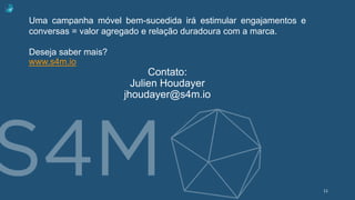 Uma campanha móvel bem-sucedida irá estimular engajamentos e
conversas = valor agregado e relação duradoura com a marca.
Deseja saber mais?
www.s4m.io
Contato:
Julien Houdayer
jhoudayer@s4m.io
11
 