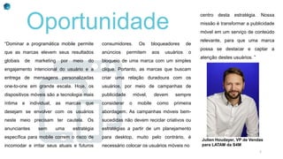centro desta estratégia. Nossa
missão é transformar a publicidade
móvel em um serviço de conteúdo
relevante, para que uma marca
possa se destacar e captar a
atenção destes usuários. ”
“Dominar a programática mobile permite
que as marcas elevem seus resultados
globais de marketing por meio do
engajamento intencional do usuário e a
entrega de mensagens personalizadas
one-to-one em grande escala. Hoje, os
dispositivos móveis são a tecnologia mais
íntima e individual, as marcas que
desejam se envolver com os usuários
neste meio precisam ter cautela. Os
anunciantes sem uma estratégia
específica para mobile correm o risco de
incomodar e irritar seus atuais e futuros
consumidores. Os bloqueadores de
anúncios permitem aos usuários o
bloqueio de uma marca com um simples
clique. Portanto, as marcas que buscam
criar uma relação duradoura com os
usuários, por meio de campanhas de
publicidade móvel, devem sempre
considerar o mobile como primeira
abordagem. As campanhas móveis bem-
sucedidas não devem reciclar criativos ou
estratégias a partir de um planejamento
para desktop, muito pelo contrário, é
necessário colocar os usuários móveis no
Oportunidade
Julien Houdayer, VP de Vendas
para LATAM da S4M
2
 