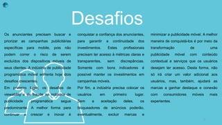 Desafios
Os anunciantes precisam buscar e
priorizar as campanhas publicitárias
específicas para mobile, pois não
podem correr o risco de serem
excluídos dos dispositivos móveis de
seus clientes. A indústria de publicidade
programática móvel enfrenta hoje dois
desafios crescentes.
Em primeiro lugar, os desafios de
viewability e de fraude na indústria de
publicidade programática segue
predominante. A melhor forma para
continuar a crescer e inovar é
conquistar a confiança dos anunciantes,
para garantir a continuidade dos
investimentos. Estes profissionais
precisam ter acesso à métricas claras e
transparentes, sem discrepâncias.
Somente com bons indicadores é
possível manter os investimentos em
campanhas móveis.
Por fim, a indústria precisa colocar os
usuários em primeiro lugar.
Sem a aceitação deles, os
bloqueadores de anúncios poderão,
eventualmente, excluir marcas e
minimizar a publicidade móvel. A melhor
maneira de conquistá-los é por meio da
transformação de uma
publicidade móvel com conteúdo
contextual e serviços que os usuários
desejam ter acesso. Desta forma, não
só irá criar um valor adicional aos
usuários, mas, também, ajudará as
marcas a ganhar destaque e conexão
com consumidores móveis mais
experientes.
3
 