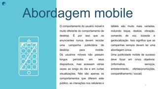 Abordagem mobile
O comportamento do usuário móvel é
muito diferente do comportamento de
desktop. É por isso que os
anunciantes nunca devem reciclar
uma campanha publicitária de
desktop para mobile.
Os usuários móveis não passam
longos períodos em seus
dispositivos, mas acessam várias
vezes ao longo do dia e em curtas
visualizações. Não são apenas os
comportamentos que diferem este
público, as interações nos celulares e
tablets são muito mais variadas,
incluindo toque, deslize, vibração,
comando de voz, bússola e
geolocalização. Isso significa que as
campanhas sempre devem ter uma
abordagem única.
Uma publicidade mobile de sucesso
deve focar em cinco objetivos:
(informativa, serviços,
entretenimento, ofertas/promoções,
compartilhamento / social).
5
 