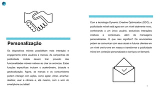 Personalização
Os dispositivos móveis possibilitam mais interação e
engajamento entre usuários e marcas. As campanhas de
publicidade mobile devem tirar proveito das
funcionalidades móveis nativas ao criar os anúncios. Estas
funções específicas incluem o acelerômetro, bússola e
geolocalização. Agora, as marcas e os consumidores
podem interagir com ações, como agitar, vibrar, arranhar,
deslizar, usar a câmera e, até mesmo, com o som do
smartphone ou tablet!
Com a tecnologia Dynamic Creative Optimization (DCO), a
publicidade móvel está agora em um nível totalmente novo,
combinando a um único usuário, exclusivas interações
criativas e contextuais, além de mensagens
personalizadas. O que isso significa? Os anunciantes
podem se comunicar com seus atuais e futuros clientes em
um nível one-to-one em massa e transformar a publicidade
móvel em conteúdo personalizado e serviços on-demand.
8
 