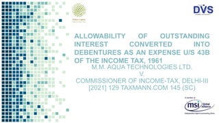M.M. AQUA TECHNOLOGIES LTD.
V.
COMMISSIONER OF INCOME-TAX, DELHI-III
[2021] 129 TAXMANN.COM 145 (SC)
ALLOWABILITY OF OUTSTANDING
INTEREST CONVERTED INTO
DEBENTURES AS AN EXPENSE U/S 43B
OF THE INCOME TAX, 1961
 