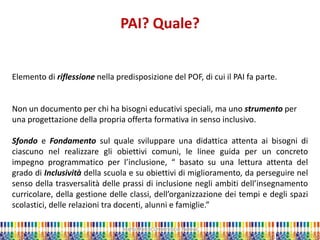 Marta Marchi Università di Padova 
PAI? Quale? 
Elemento di riflessione nella predisposizione del POF, di cui il PAI fa parte. Non un documento per chi ha bisogni educativi speciali, ma uno strumento per una progettazione della propria offerta formativa in senso inclusivo. Sfondo e Fondamento sul quale sviluppare una didattica attenta ai bisogni di ciascuno nel realizzare gli obiettivi comuni, le linee guida per un concreto impegno programmatico per l’inclusione, “ basato su una lettura attenta del grado di Inclusività della scuola e su obiettivi di miglioramento, da perseguire nel senso della trasversalità delle prassi di inclusione negli ambiti dell’insegnamento curricolare, della gestione delle classi, dell’organizzazione dei tempi e degli spazi scolastici, delle relazioni tra docenti, alunni e famiglie.”  