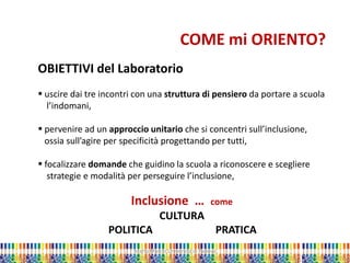 Marta Marchi Università di Padova 
COME mi ORIENTO? OBIETTIVI del Laboratorio 
 uscire dai tre incontri con una struttura di pensiero da portare a scuola l’indomani, 
 pervenire ad un approccio unitario che si concentri sull’inclusione, ossia sull’agire per specificità progettando per tutti, 
 focalizzare domande che guidino la scuola a riconoscere e scegliere strategie e modalità per perseguire l’inclusione, Inclusione … come CULTURA POLITICA PRATICA  
