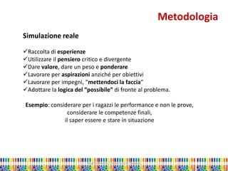 Marta Marchi Università di Padova 
Metodologia 
Simulazione reale 
Raccolta di esperienze 
Utilizzare il pensiero critico e divergente 
Dare valore, dare un peso e ponderare 
Lavorare per aspirazioni anziché per obiettivi 
Lavorare per impegni, “mettendoci la faccia” 
Adottare la logica del “possibile” di fronte al problema. Esempio: considerare per i ragazzi le performance e non le prove, considerare le competenze finali, il saper essere e stare in situazione  