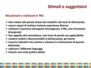 Marta Marchi Università di Padova 
Stimoli e suggestioni 
Nel pensare e realizzare il PAI: 
 dare valore alle parole chiave dei modelli e dei testi di riferimento, 
 essere capaci di mettere insieme esperienze diverse, 
 utilizzare il pensiero divergente (immaginare, il PAI, uno strumento divergente) 
 fare appello alla concretezza, non fumo di parola ma applicabilità 
 rendere visibili e documentabili le dichiarazioni, gli intenti 
 inserire indicatori che aiutino a valutare la realizzazione di quanto dichiarato 
 utilizzare i differenti linguaggi 
 trovare una veste grafica adatta  