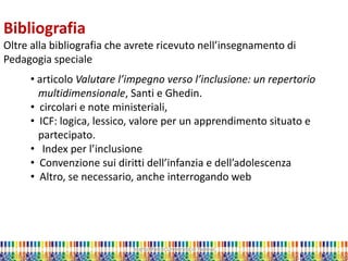 Marta Marchi Università di Padova 
Bibliografia Oltre alla bibliografia che avrete ricevuto nell’insegnamento di Pedagogia speciale 
• articolo Valutare l’impegno verso l’inclusione: un repertorio multidimensionale, Santi e Ghedin. 
• circolari e note ministeriali, 
• ICF: logica, lessico, valore per un apprendimento situato e partecipato. 
• Index per l’inclusione 
• Convenzione sui diritti dell’infanzia e dell’adolescenza 
• Altro, se necessario, anche interrogando web  