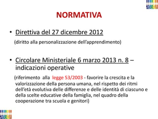 NORMATIVA 
•Direttiva del 27 dicembre 2012 
(diritto alla personalizzazione dell’apprendimento) 
•Circolare Ministeriale 6 marzo 2013 n. 8 – indicazioni operative 
(riferimento alla legge 53/2003 - favorire la crescita e la valorizzazione della persona umana, nel rispetto dei ritmi dell’età evolutiva delle differenze e delle identità di ciascuno e della scelte educative della famiglia, nel quadro della cooperazione tra scuola e genitori)  