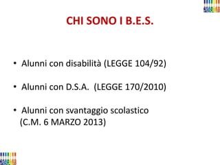 CHI SONO I B.E.S. 
•Alunni con disabilità (LEGGE 104/92) 
•Alunni con D.S.A. (LEGGE 170/2010) 
•Alunni con svantaggio scolastico 
(C.M. 6 MARZO 2013) 
 