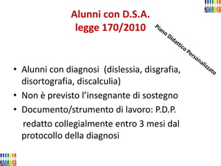 Alunni con D.S.A. legge 170/2010 
•Alunni con diagnosi (dislessia, disgrafia, disortografia, discalculia) 
•Non è previsto l’insegnante di sostegno 
•Documento/strumento di lavoro: P.D.P. 
redatto collegialmente entro 3 mesi dal protocollo della diagnosi 
 