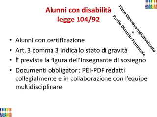 Alunni con disabilità legge 104/92 
•Alunni con certificazione 
•Art. 3 comma 3 indica lo stato di gravità 
•È prevista la figura dell’insegnante di sostegno 
•Documenti obbligatori: PEI-PDF redatti collegialmente e in collaborazione con l’equipe multidisciplinare  