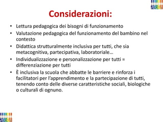 Considerazioni: 
•Lettura pedagogica dei bisogni di funzionamento 
•Valutazione pedagogica del funzionamento del bambino nel contesto 
•Didattica strutturalmente inclusiva per tutti, che sia metacognitiva, partecipativa, laboratoriale… 
•Individualizzazione e personalizzazione per tutti = differenziazione per tutti 
•È inclusiva la scuola che abbatte le barriere e rinforza i facilitatori per l’apprendimento e la partecipazione di tutti, tenendo conto delle diverse caratteristiche sociali, biologiche o culturali di ognuno.  