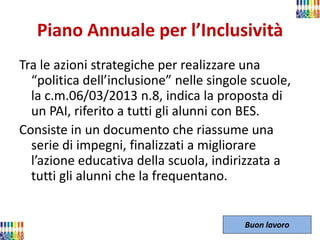 Piano Annuale per l’Inclusività 
Tra le azioni strategiche per realizzare una “politica dell’inclusione” nelle singole scuole, la c.m.06/03/2013 n.8, indica la proposta di un PAI, riferito a tutti gli alunni con BES. 
Consiste in un documento che riassume una serie di impegni, finalizzati a migliorare l’azione educativa della scuola, indirizzata a tutti gli alunni che la frequentano. 
Buon lavoro  