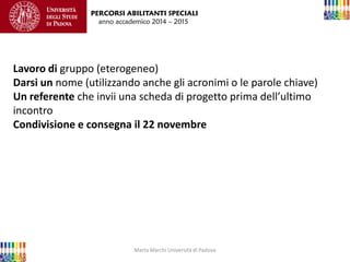 Marta Marchi Università di Padova 
PERCORSI ABILITANTI SPECIALI 
anno accademico 2014 – 2015 
Lavoro di gruppo (eterogeneo) Darsi un nome (utilizzando anche gli acronimi o le parole chiave) Un referente che invii una scheda di progetto prima dell’ultimo incontro Condivisione e consegna il 22 novembre 