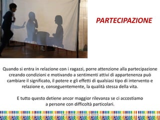 Quando si entra in relazione con i ragazzi, porre attenzione alla partecipazione creando condizioni e motivando a sentimenti attivi di appartenenza può cambiare il significato, il potere e gli effetti di qualsiasi tipo di intervento e relazione e, conseguentemente, la qualità stessa della vita. E tutto questo detiene ancor maggior rilevanza se ci accostiamo a persone con difficoltà particolari. 
Marta Marchi Università di Padova 
PARTECIPAZIONE  