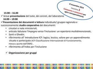 Marta Marchi Università di Padova 
15:00 – 16.00 
 breve presentazione del tutor, dei corsisti, del laboratorio 16:00 – 19:00 
Presentazione dei documenti e lettura individuale/ gruppo ragionata e successivamente studio cooperativo dei documenti: 
• circolari e note ministeriali, 
• articolo Valutare l’impegno verso l’inclusione: un repertorio multidimensionale, 
• Santi e Ghedin. 
• riferimento all’ Introduzione ICF: logica, lessico, valore per un apprendimento situato e partecipato (ICF-Classificazione Internazionale di Funzionamento, messo a punto dall’OMS) . 
• riferimento all’Index per l’inclusione 
 Organizzazione per gruppi  