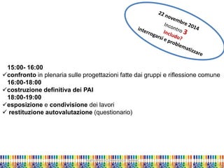 Marta Marchi Università di Padova 
15:00- 16:00 
confronto in plenaria sulle progettazioni fatte dai gruppi e riflessione comune 
16:00-18:00 
costruzione definitiva dei PAI 
18:00-19:00 
esposizione e condivisione dei lavori 
 restituzione autovalutazione (questionario)  