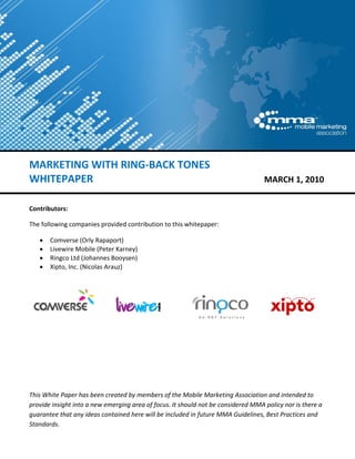  

 


 
 
 
 
 
 
MARKETING WITH RING‐BACK TONES 
WHITEPAPER                                                                         MARCH 1, 2010 
 
Contributors: 

The following companies provided contribution to this whitepaper:  

    •   Comverse (Orly Rapaport) 
    •   Livewire Mobile (Peter Karney) 
    •   Ringco Ltd (Johannes Booysen) 
    •   Xipto, Inc. (Nicolas Arauz)  
 

                            

                                                  

                            

                                                                        

 

 

 

This White Paper has been created by members of the Mobile Marketing Association and intended to 
provide insight into a new emerging area of focus. It should not be considered MMA policy nor is there a 
guarantee that any ideas contained here will be included in future MMA Guidelines, Best Practices and 
Standards. 
 