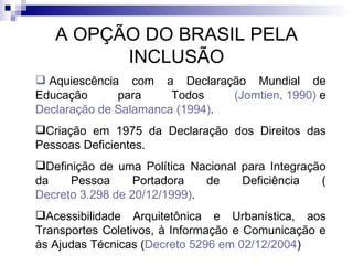 A OPÇÃO DO BRASIL PELA INCLUSÃO   Aquiescência com a Declaração Mundial de Educação para Todos  ( Jomtien , 1990)  e  Declaração de  Salamanca  (1994) . Criação em 1975 da Declaração dos Direitos das Pessoas Deficientes. Definição de uma Política Nacional para Integração da Pessoa Portadora de Deficiência ( Decreto 3.298 de 20/12/1999) . Acessibilidade Arquitetônica e Urbanística, aos Transportes Coletivos, à Informação e Comunicação e às Ajudas Técnicas ( Decreto 5296 em 02/12/2004 ) 