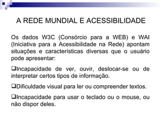 A REDE MUNDIAL E ACESSIBILIDADE Os dados W3C (Consórcio para a WEB) e WAI (Iniciativa para a Acessibilidade na Rede) apontam situações e características diversas que o usuário pode apresentar: Incapacidade de ver, ouvir, deslocar-se ou de interpretar certos tipos de informação. Dificuldade visual para ler ou compreender textos. Incapacidade para usar o teclado ou o mouse, ou não dispor deles. 